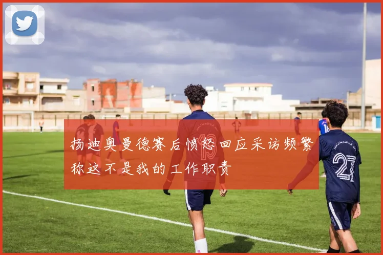 扬迪奥曼德赛后愤怒回应采访频繁称这不是我的工作职责