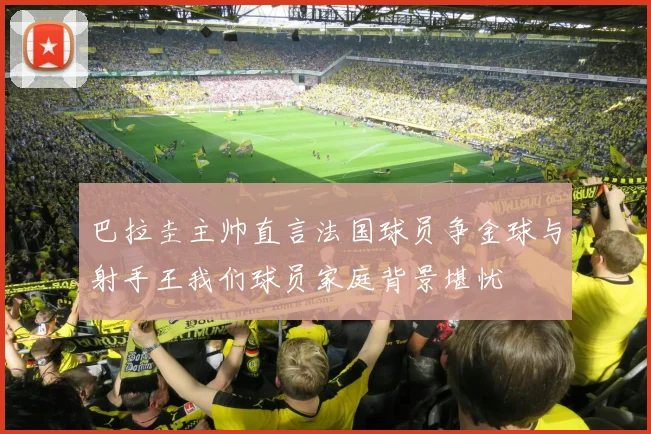 巴拉圭主帅直言法国球员争金球与射手王我们球员家庭背景堪忧