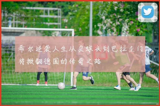 希尔逆袭人生从卖球衣到巴拉圭门将掀翻德国的传奇之路