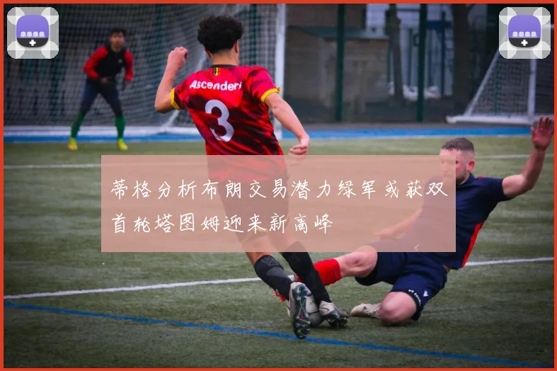 蒂格分析布朗交易潜力绿军或获双首轮塔图姆迎来新高峰