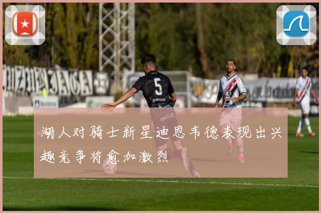 湖人对骑士新星迪恩韦德表现出兴趣竞争将愈加激烈