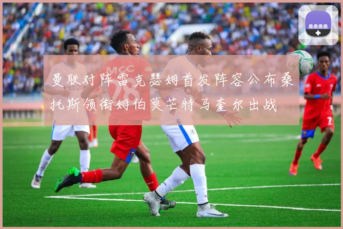 曼联对阵雷克瑟姆首发阵容公布桑托斯领衔姆伯莫芒特马奎尔出战