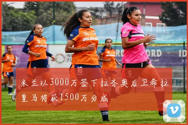 米兰以3000万签下拉齐奥后卫希拉皇马将获1500万分成