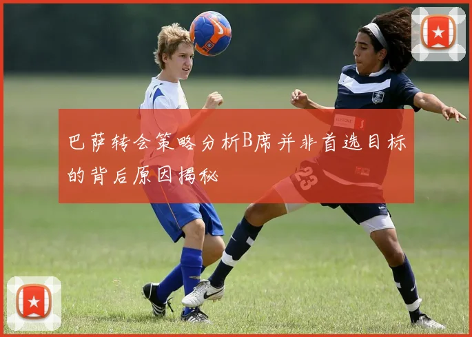 巴萨转会策略分析B席并非首选目标的背后原因揭秘