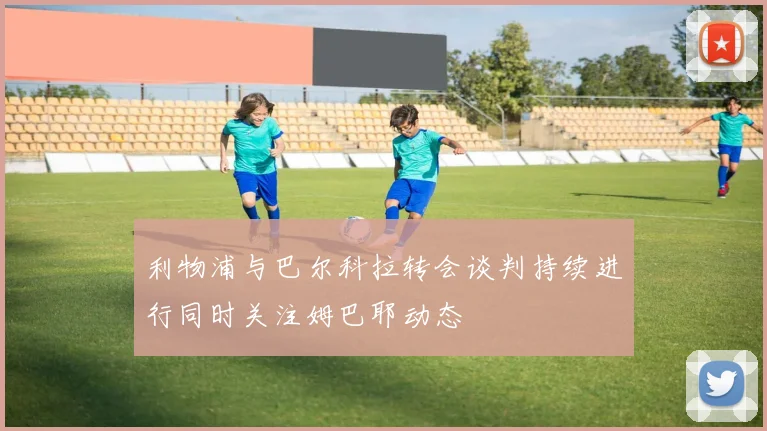 利物浦与巴尔科拉转会谈判持续进行同时关注姆巴耶动态