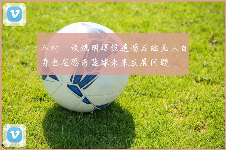 八村塁谈姚明退役遗憾后继无人自身也在思考篮球未来发展问题