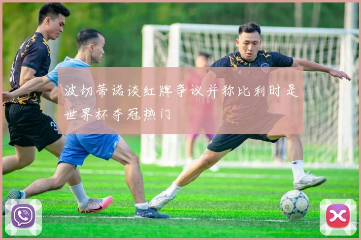 波切蒂诺谈红牌争议并称比利时是世界杯夺冠热门
