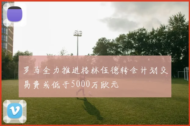 罗马全力推进格林伍德转会计划交易费或低于5000万欧元